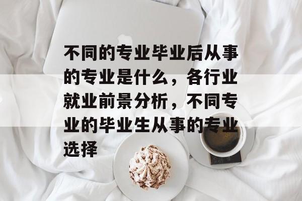 不同的专业毕业后从事的专业是什么，各行业就业前景分析，不同专业的毕业生从事的专业选择