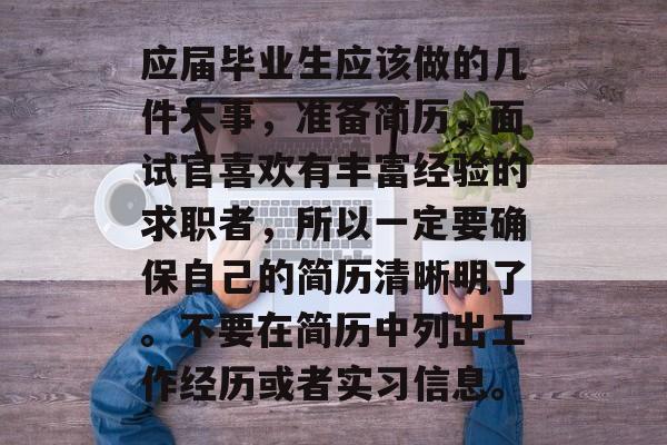 应届毕业生应该做的几件大事，准备简历，面试官喜欢有丰富经验的求职者，所以一定要确保自己的简历清晰明了。不要在简历中列出工作经历或者实习信息。