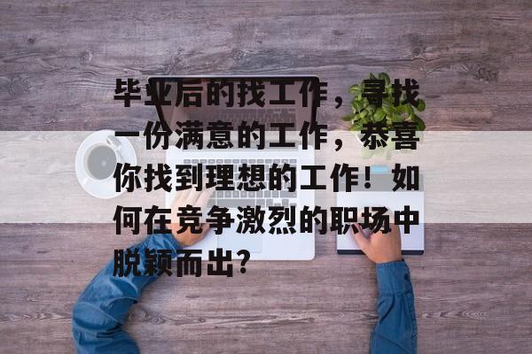 毕业后的找工作，寻找一份满意的工作，恭喜你找到理想的工作！如何在竞争激烈的职场中脱颖而出?