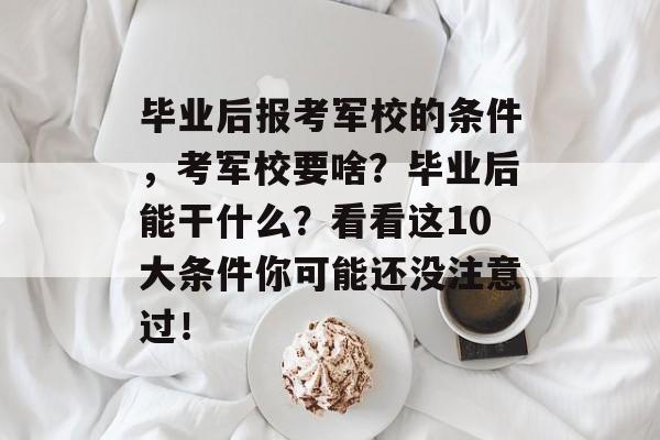 毕业后报考军校的条件，考军校要啥？毕业后能干什么？看看这10大条件你可能还没注意过！