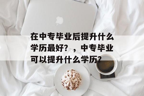 在中专毕业后提升什么学历最好?,中专毕业可以提升什么学历? 在中专毕业后提升什么学历最好?,中专毕业可以提升什么学历?