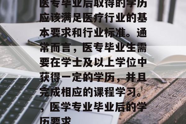 医专毕业后取得的学历应该满足医疗行业的基本要求和行业标准。通常而言,医专毕业生需要在学士及以上学位中获得一定的学历,并且完成相应的课程学习。,医学专业毕业后的学历要求 医专毕业后取得的学历应该满足医疗行业的基本要求和行业标准。通常而言,医专毕业生需要在学士及以上学位中获得一定的学历,并且完成相应的课程学习。,医学专业毕业后的学历要求