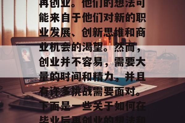在当今社会，越来越多的人开始考虑在毕业后再创业。他们的想法可能来自于他们对新的职业发展、创新思维和商业机会的渴望。然而，创业并不容易，需要大量的时间和精力，并且有许多挑战需要面对。下面是一些关于如何在毕业后再创业的想法和建议。，毕业再创业，策略与技巧指南