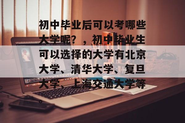 初中毕业后可以考哪些大学呢？，初中毕业生可以选择的大学有北京大学、清华大学、复旦大学、上海交通大学等。