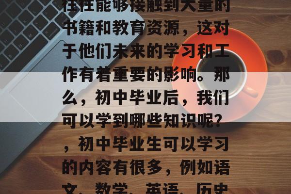 初中毕业之后，学生们往往能够接触到大量的书籍和教育资源，这对于他们未来的学习和工作有着重要的影响。那么，初中毕业后，我们可以学到哪些知识呢？，初中毕业生可以学习的内容有很多，例如语文、数学、英语、历史、科学、社会学等。