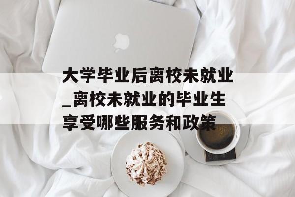 大学毕业后离校未就业_离校未就业的毕业生享受哪些服务和政策