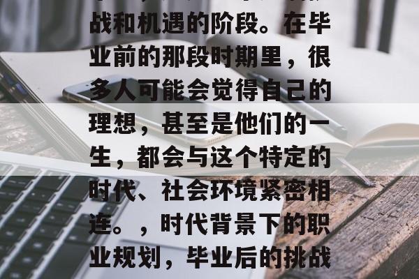 毕业，这是一个充满挑战和机遇的阶段。在毕业前的那段时期里，很多人可能会觉得自己的理想，甚至是他们的一生，都会与这个特定的时代、社会环境紧密相连。，时代背景下的职业规划，毕业后的挑战与机遇