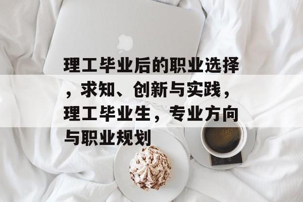 理工毕业后的职业选择，求知、创新与实践，理工毕业生，专业方向与职业规划