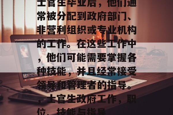 士官生毕业后，他们通常被分配到政府部门、非营利组织或专业机构的工作。在这些工作中，他们可能需要掌握各种技能，并且经常接受领导和管理者的指导。，士官生政府工作，职位、技能与指导