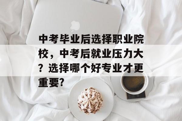 中考毕业后选择职业院校,中考后就业压力大?选择哪个好专业才更重要? 中考毕业后选择职业院校,中考后就业压力大?选择哪个好专业才更重要?