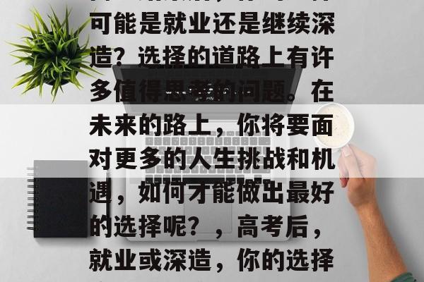 高考结束后,你的选择可能是就业还是继续深造?选择的道路上有许多值得思考的问题。在未来的路上,你将要面对更多的人生挑战和机遇,如何才能做出最好的选择呢?,高考后,就业或深造,你的选择应如何决策? 高考结束后,你的选择可能是就业还是继续深造?选择的道路上有许多值得思考的问题。在未来的路上,你将要面对更多的人生挑战和机遇,如何才能做出最好的选择呢?,高考后,就业或深造,你的选择应如何决策?