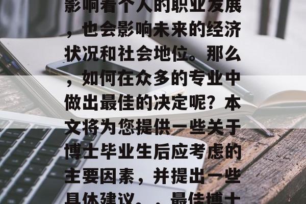 博士毕业后的专业选择是一个大而重要的决定。一个专业的选择不仅影响着个人的职业发展,也会影响未来的经济状况和社会地位。那么,如何在众多的专业中做出最佳的决定呢?本文将为您提供一些关于博士毕业生后应考虑的主要因素,并提出一些具体建议。,最佳博士毕业专业选择指南,综合考虑的关键因素与具体建议 博士毕业后的专业选择是一个大而重要的决定。一个专业的选择不仅影响着个人的职业发展,也会影响未来的经济状况和社会地位。那么,如何在众多的专业中做出最佳的决定呢?本文将为您提供一些关于博士毕业生后应考虑的主要因素,并提出一些具体建议。,最佳博士毕业专业选择指南,综合考虑的关键因素与具体建议