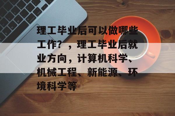 理工毕业后可以做哪些工作？，理工毕业后就业方向，计算机科学、机械工程、新能源、环境科学等