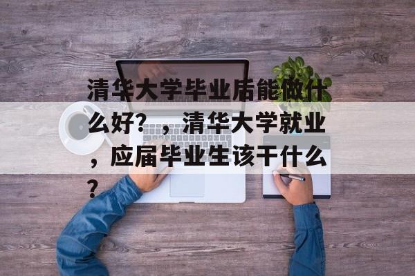 清华大学毕业后能做什么好？，清华大学就业，应届毕业生该干什么？