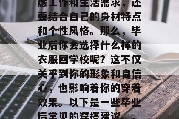 毕业后的穿搭不仅要考虑工作和生活需求,还要结合自己的身材特点和个性风格。那么,毕业后你会选择什么样的衣服回学校呢?这不仅关乎到你的形象和自信心,也影响着你的穿着效果。以下是一些毕业后常见的穿搭建议。,毕业季,专业穿搭指南 毕业后的穿搭不仅要考虑工作和生活需求,还要结合自己的身材特点和个性风格。那么,毕业后你会选择什么样的衣服回学校呢?这不仅关乎到你的形象和自信心,也影响着你的穿着效果。以下是一些毕业后常见的穿搭建议。,毕业季,专业穿搭指南