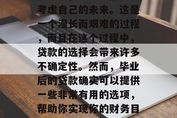 在毕业生即将踏入社会的时候，面对各种选择和压力，不少人都需要考虑自己的未来。这是一个漫长而艰难的过程，而且在这个过程中，贷款的选择会带来许多不确定性。然而，毕业后的贷款确实可以提供一些非常有用的选项，帮助你实现你的财务目标。，毕业后贷款，如何应对挑战并实现财务目标