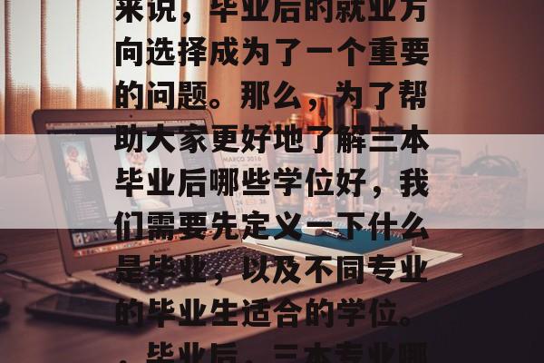 在当今社会,人们对于职业发展的要求越来越高。而对于一些毕业生来说,毕业后的就业方向选择成为了一个重要的问题。那么,为了帮助大家更好地了解三本毕业后哪些学位好,我们需要先定义一下什么是毕业,以及不同专业的毕业生适合的学位。,毕业后,三本专业哪个学位好?毕业后就业方向与选择各有什么考虑因素? 在当今社会,人们对于职业发展的要求越来越高。而对于一些毕业生来说,毕业后的就业方向选择成为了一个重要的问题。那么,为了帮助大家更好地了解三本毕业后哪些学位好,我们需要先定义一下什么是毕业,以及不同专业的毕业生适合的学位。,毕业后,三本专业哪个学位好?毕业后就业方向与选择各有什么考虑因素?