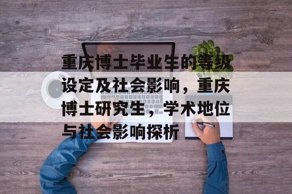 重庆博士毕业生的等级设定及社会影响,重庆博士研究生,学术地位与社会影响探析 重庆博士毕业生的等级设定及社会影响,重庆博士研究生,学术地位与社会影响探析