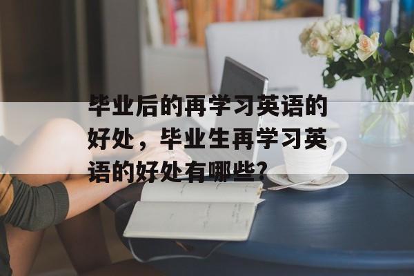 毕业后的再学习英语的好处,毕业生再学习英语的好处有哪些? 毕业后的再学习英语的好处,毕业生再学习英语的好处有哪些?