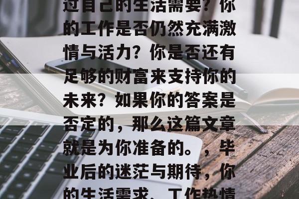 毕业后的你是否曾考虑过自己的生活需要？你的工作是否仍然充满激情与活力？你是否还有足够的财富来支持你的未来？如果你的答案是否定的，那么这篇文章就是为你准备的。，毕业后的迷茫与期待，你的生活需求、工作热情与财富疑问