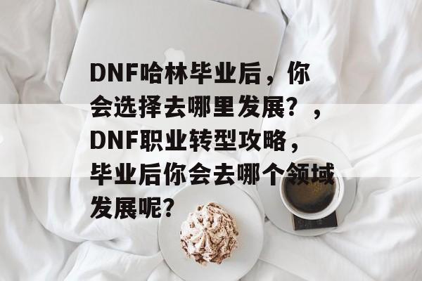 DNF哈林毕业后,你会选择去哪里发展?,DNF职业转型攻略,毕业后你会去哪个领域发展呢? DNF哈林毕业后,你会选择去哪里发展?,DNF职业转型攻略,毕业后你会去哪个领域发展呢?