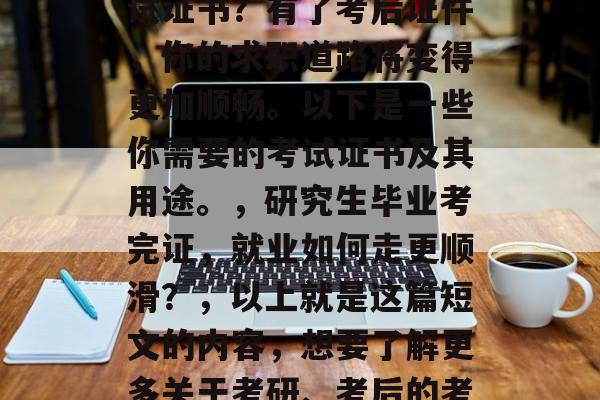 考研结束后，你是否已经准备好获得相关的考试证书？有了考后证件，你的求职道路将变得更加顺畅。以下是一些你需要的考试证书及其用途。，研究生毕业考完证，就业如何走更顺滑？，以上就是这篇短文的内容，想要了解更多关于考研、考后的考证以及就业的文章吗？欢迎随时向我提问！