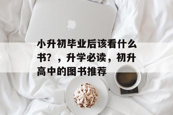 小升初毕业后该看什么书?,升学必读,初升高中的图书推荐 小升初毕业后该看什么书?,升学必读,初升高中的图书推荐