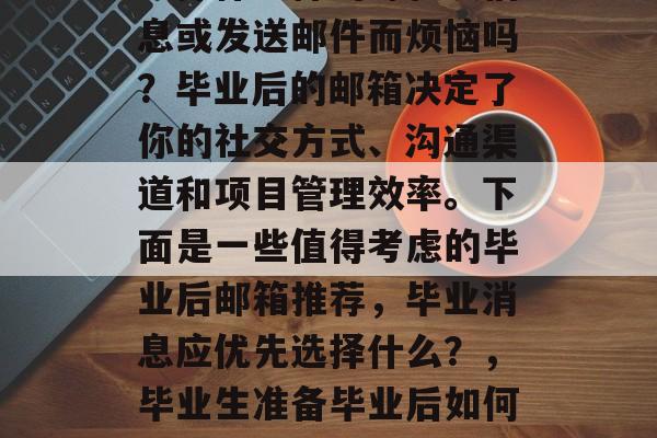 毕业季临近，你还在为选择什么样的邮箱发信息或发送邮件而烦恼吗？毕业后的邮箱决定了你的社交方式、沟通渠道和项目管理效率。下面是一些值得考虑的毕业后邮箱推荐，毕业消息应优先选择什么？，毕业生准备毕业后如何处理电子邮件？有哪些重要的事项需要留意？