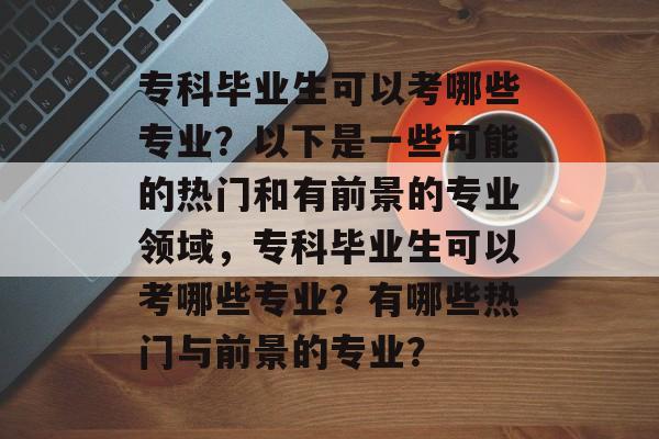 专科毕业生可以考哪些专业？以下是一些可能的热门和有前景的专业领域，专科毕业生可以考哪些专业？有哪些热门与前景的专业？