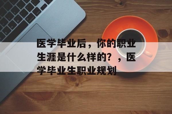 医学毕业后,你的职业生涯是什么样的?,医学毕业生职业规划 医学毕业后,你的职业生涯是什么样的?,医学毕业生职业规划