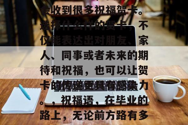 毕业是一段充满挑战和机遇的旅程，同时也是人生中一个新的开始。在这个阶段，我们通常会收到很多祝福贺卡。选择什么样的贺卡，不仅能表达出对朋友、家人、同事或者未来的期待和祝福，也可以让贺卡的传递更具有感染力。，祝福语，在毕业的路上，无论前方路有多艰难，都请你记得，都是属于自己的舞台，有爱，有人陪伴，更有未来可期！
