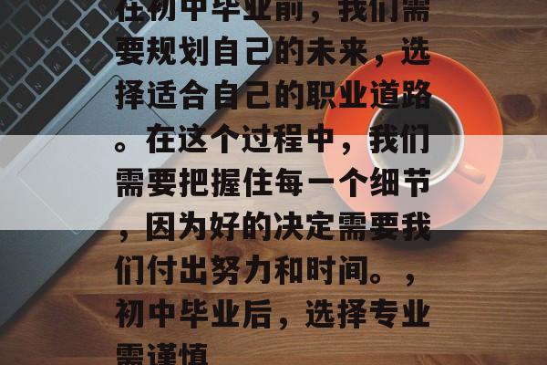 在初中毕业前,我们需要规划自己的未来,选择适合自己的职业道路。在这个过程中,我们需要把握住每一个细节,因为好的决定需要我们付出努力和时间。,初中毕业后,选择专业需谨慎 在初中毕业前,我们需要规划自己的未来,选择适合自己的职业道路。在这个过程中,我们需要把握住每一个细节,因为好的决定需要我们付出努力和时间。,初中毕业后,选择专业需谨慎