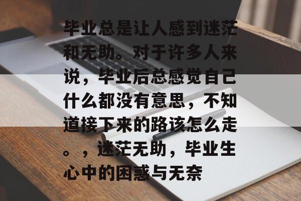 毕业总是让人感到迷茫和无助。对于许多人来说,毕业后总感觉自己什么都没有意思,不知道接下来的路该怎么走。,迷茫无助,毕业生心中的困惑与无奈 毕业总是让人感到迷茫和无助。对于许多人来说,毕业后总感觉自己什么都没有意思,不知道接下来的路该怎么走。,迷茫无助,毕业生心中的困惑与无奈