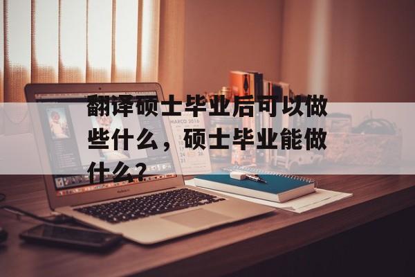 翻译硕士毕业后可以做些什么,硕士毕业能做什么? 翻译硕士毕业后可以做些什么,硕士毕业能做什么?