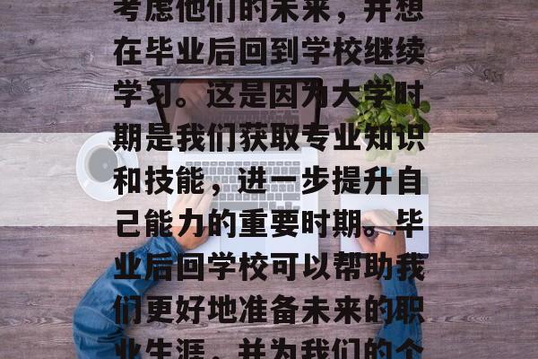毕业了，对许多人来说是一个人生中的重要阶段。有的人可能会开始考虑他们的未来，并想在毕业后回到学校继续学习。这是因为大学时期是我们获取专业知识和技能，进一步提升自己能力的重要时期。毕业后回学校可以帮助我们更好地准备未来的职业生涯，并为我们的个人和社会做出贡献。，大学时光，未来职业规划的关键时期