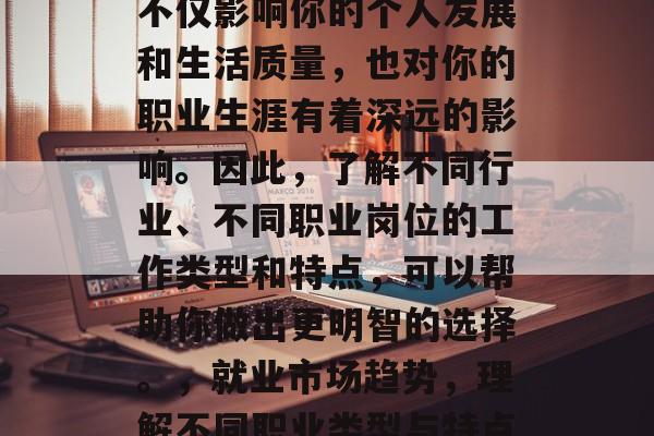 毕业后的职业选择是一个非常重要的决定,它不仅影响你的个人发展和生活质量,也对你的职业生涯有着深远的影响。因此,了解不同行业、不同职业岗位的工作类型和特点,可以帮助你做出更明智的选择。,就业市场趋势,理解不同职业类型与特点,帮你做出最佳职业决策 毕业后的职业选择是一个非常重要的决定,它不仅影响你的个人发展和生活质量,也对你的职业生涯有着深远的影响。因此,了解不同行业、不同职业岗位的工作类型和特点,可以帮助你做出更明智的选择。,就业市场趋势,理解不同职业类型与特点,帮你做出最佳职业决策