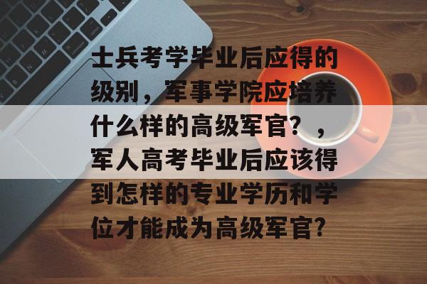 士兵考学毕业后应得的级别,军事学院应培养什么样的高级军官?,军人高考毕业后应该得到怎样的专业学历和学位才能成为高级军官? 士兵考学毕业后应得的级别,军事学院应培养什么样的高级军官?,军人高考毕业后应该得到怎样的专业学历和学位才能成为高级军官?