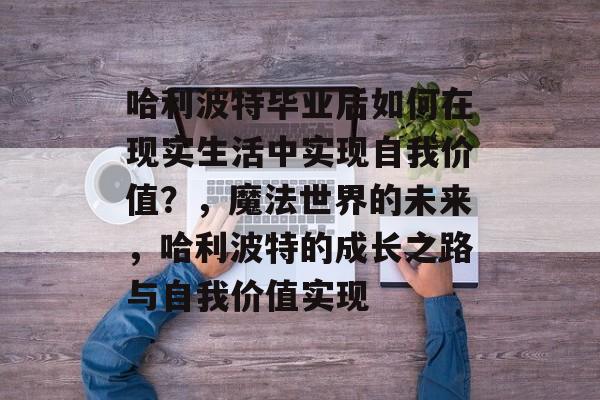 哈利波特毕业后如何在现实生活中实现自我价值?,魔法世界的未来,哈利波特的成长之路与自我价值实现 哈利波特毕业后如何在现实生活中实现自我价值?,魔法世界的未来,哈利波特的成长之路与自我价值实现