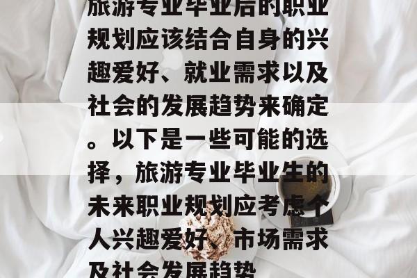 旅游专业毕业后的职业规划应该结合自身的兴趣爱好、就业需求以及社会的发展趋势来确定。以下是一些可能的选择,旅游专业毕业生的未来职业规划应考虑个人兴趣爱好、市场需求及社会发展趋势 旅游专业毕业后的职业规划应该结合自身的兴趣爱好、就业需求以及社会的发展趋势来确定。以下是一些可能的选择,旅游专业毕业生的未来职业规划应考虑个人兴趣爱好、市场需求及社会发展趋势