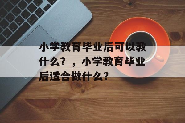 小学教育毕业后可以教什么?,小学教育毕业后适合做什么? 小学教育毕业后可以教什么?,小学教育毕业后适合做什么?