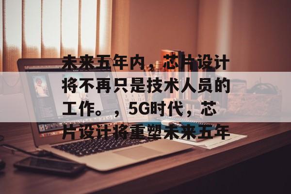未来五年内，芯片设计将不再只是技术人员的工作。，5G时代，芯片设计将重塑未来五年