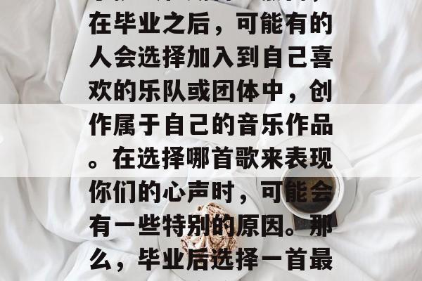 毕业是一段令人激动的旅程,每个阶段都充满了挑战和期待。然而,在毕业之后,可能有的人会选择加入到自己喜欢的乐队或团体中,创作属于自己的音乐作品。在选择哪首歌来表现你们的心声时,可能会有一些特别的原因。那么,毕业后选择一首最感动的歌应该是什么呢?,毕业歌曲推荐,谁会是你的心声之作? 毕业是一段令人激动的旅程,每个阶段都充满了挑战和期待。然而,在毕业之后,可能有的人会选择加入到自己喜欢的乐队或团体中,创作属于自己的音乐作品。在选择哪首歌来表现你们的心声时,可能会有一些特别的原因。那么,毕业后选择一首最感动的歌应该是什么呢?,毕业歌曲推荐,谁会是你的心声之作?