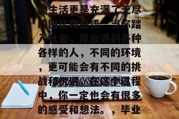 毕业是人生中一个重要的阶段，而毕业后的校园生活更是充满了无尽的回忆和感悟。当你踏入社会，你会遇到各种各样的人，不同的环境，更可能会有不同的挑战和机遇。在这个过程中，你一定也会有很多的感受和想法。，毕业后，迎接生活的挑战与机遇