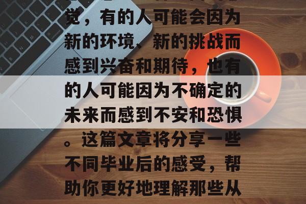 毕业是一段充满变化与不确定的日子。每个人都会感到一种不同的感觉,有的人可能会因为新的环境、新的挑战而感到兴奋和期待,也有的人可能因为不确定的未来而感到不安和恐惧。这篇文章将分享一些不同毕业后的感受,帮助你更好地理解那些从大学毕业走向职场的人。,新环境新挑战,毕业后的感受 毕业是一段充满变化与不确定的日子。每个人都会感到一种不同的感觉,有的人可能会因为新的环境、新的挑战而感到兴奋和期待,也有的人可能因为不确定的未来而感到不安和恐惧。这篇文章将分享一些不同毕业后的感受,帮助你更好地理解那些从大学毕业走向职场的人。,新环境新挑战,毕业后的感受
