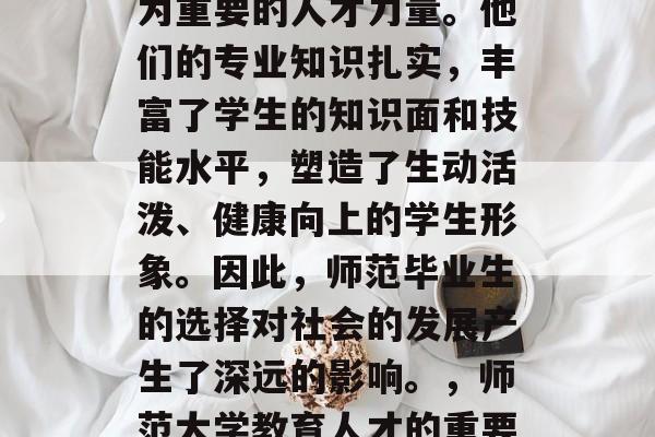 在教育事业中，师生成为重要的人才力量。他们的专业知识扎实，丰富了学生的知识面和技能水平，塑造了生动活泼、健康向上的学生形象。因此，师范毕业生的选择对社会的发展产生了深远的影响。，师范大学教育人才的重要性与影响探究