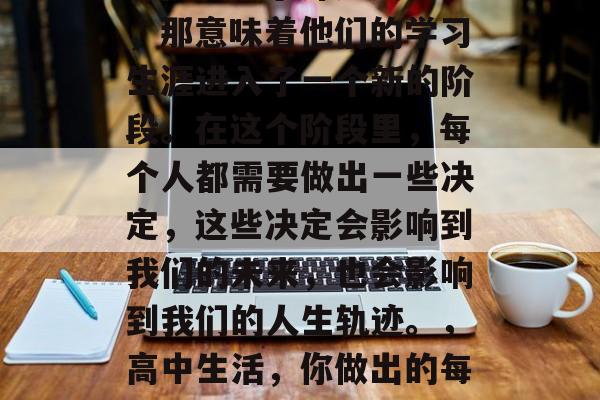 初三是那么漫长的一段时间，对于许多人来说，那意味着他们的学习生涯进入了一个新的阶段。在这个阶段里，每个人都需要做出一些决定，这些决定会影响到我们的未来，也会影响到我们的人生轨迹。，高中生活，你做出的每一个选择，都将影响你的未来轨迹