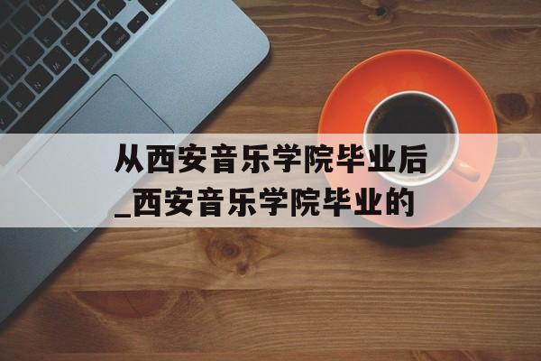 从西安音乐学院毕业后_西安音乐学院毕业的