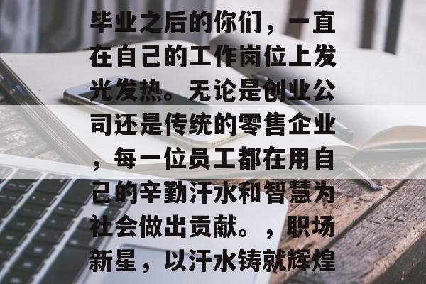 毕业之后的你们，一直在自己的工作岗位上发光发热。无论是创业公司还是传统的零售企业，每一位员工都在用自己的辛勤汗水和智慧为社会做出贡献。，职场新星，以汗水铸就辉煌