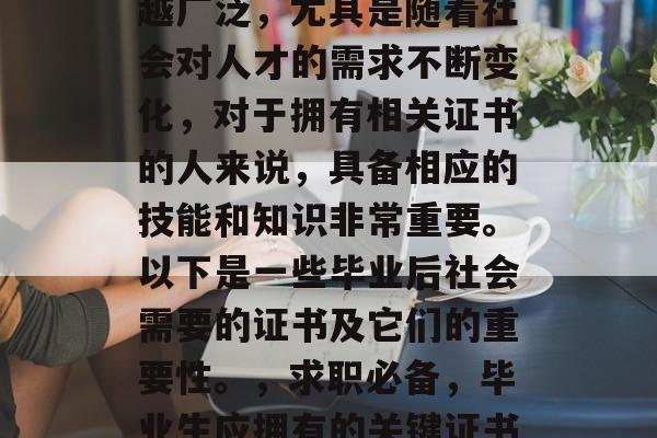 毕业后的就业需求越来越广泛,尤其是随着社会对人才的需求不断变化,对于拥有相关证书的人来说,具备相应的技能和知识非常重要。以下是一些毕业后社会需要的证书及它们的重要性。,求职必备,毕业生应拥有的关键证书及它们的重要性分析 毕业后的就业需求越来越广泛,尤其是随着社会对人才的需求不断变化,对于拥有相关证书的人来说,具备相应的技能和知识非常重要。以下是一些毕业后社会需要的证书及它们的重要性。,求职必备,毕业生应拥有的关键证书及它们的重要性分析