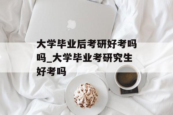 大学毕业后考研好考吗吗_大学毕业考研究生好考吗